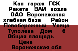 Кап. гараж  ГСК “Ракета“ (ВАИ, возле ОАО “Воронежская хлебная база“) › Район ­ Левобережный › Улица ­ Туполева › Дом ­ 17б › Общая площадь ­ 24 › Цена ­ 500 000 - Воронежская обл. Недвижимость » Гаражи   